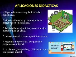 * El periódico en clase y la diversidad
multilingüe.
* Videoconferencias y comunicaciones
colectivas on-line en clase.
* Realización de ejercicios y otros trabajos
colaborativos en clase.
* Corrección colectiva de ejercicios en clase.
* Preguntas no previstas. Búsqueda de
preguntas en internet.
* La pizarra ¿recuperable¿. Utilización como
una pizarra normal.
 