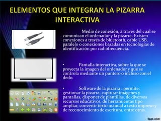 Medio de conexión, a través del cual se
comunican el ordenador y la pizarra. Existen
conexiones a través de bluetooth, cable USB,
paralelo o conexiones basadas en tecnologías de
identificación por radiofrecuencia.
• Pantalla interactiva, sobre la que se
proyecta la imagen del ordenador y que se
controla mediante un puntero o incluso con el
dedo.
• Software de la pizarra : permite:
gestionar la pizarra, capturar imágenes y
pantallas, disponer de plantillas, de diversos
recursos educativos, de herramientas tipo
ampliar, convertir texto manual a texto impreso y
de reconocimiento de escritura, entre otras.
 