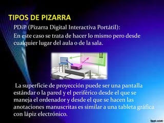 PDiP (Pizarra Digital Interactiva Portátil):
En este caso se trata de hacer lo mismo pero desde
cualquier lugar del aula o de la sala.
La superficie de proyección puede ser una pantalla
estándar o la pared y el periférico desde el que se
maneja el ordenador y desde el que se hacen las
anotaciones manuscritas es similar a una tableta gráfica
con lápiz electrónico.
 