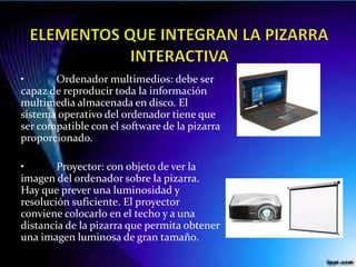 • Ordenador multimedios: debe ser
capaz de reproducir toda la información
multimedia almacenada en disco. El
sistema operativo del ordenador tiene que
ser compatible con el software de la pizarra
proporcionado.
• Proyector: con objeto de ver la
imagen del ordenador sobre la pizarra.
Hay que prever una luminosidad y
resolución suficiente. El proyector
conviene colocarlo en el techo y a una
distancia de la pizarra que permita obtener
una imagen luminosa de gran tamaño.
 