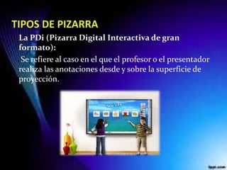 La PDi (Pizarra Digital Interactiva de gran
formato):
Se refiere al caso en el que el profesor o el presentador
realiza las anotaciones desde y sobre la superficie de
proyección.
 