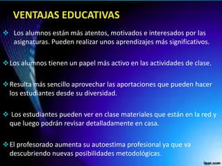  Los alumnos están más atentos, motivados e interesados por las
asignaturas. Pueden realizar unos aprendizajes más significativos.
Los alumnos tienen un papel más activo en las actividades de clase.
Resulta más sencillo aprovechar las aportaciones que pueden hacer
los estudiantes desde su diversidad.
 Los estudiantes pueden ver en clase materiales que están en la red y
que luego podrán revisar detalladamente en casa.
El profesorado aumenta su autoestima profesional ya que va
descubriendo nuevas posibilidades metodológicas.
 