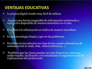  La pizarra digital resulta muy fácil de utilizar.
 Supone una fuente inagotable de información multimedia e
interactiva disponible de manera inmediata en el aula.
 El acceso a la información se realiza de manera inmediata.
 Es una tecnología limpia y que no da problemas.
 Posibilita el uso colectivo en clase de los canales telemáticos de
comunicación (e-mail, chat, videoconferencia...).
 Posibilita que las clases puedan ser más dinámicas, vistosas y
audiovisuales, facilitando a los estudiantes el seguimiento de las
explicaciones del profesorado.
 