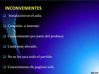  Instalación en el aula.
 Conexión a internet.
 Conocimiento por parte del profesor.
 Coste muy elevado.
 No se les saca todo el partido.
 Conocimiento de paginas web.
 