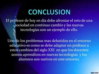 El profesor de hoy en día debe afrontar el reto de una
sociedad en continuo cambio y las nuevas
tecnologías son un ejemplo de ello.
Uno de los problemas mas debatidos en el entorno
educativo es como se debe adaptar un profesor a
estos cambios del siglo XXI en que los docentes
somos aprendices en nuevas tecnologías y los
alumnos son nativos en este entorno.
 