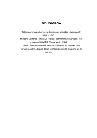 BIBLIOGRAFÌA
Cabero Almerana Julio Nuevas tecnologías aplicadas a la educación
Madrid 2000
Heriberta Castaños Lomnitz La sociedad del mañana: universidad, ética
y sustentabilidad Ed. Pùrrua México 2003
Moran Oviedo Porfirio Instrumentación didáctica Ed. Gernika 1996
www.eliceo.com/...pizarra-digital- interactiva-presente-o-ausente-en-el-
aula.html
 