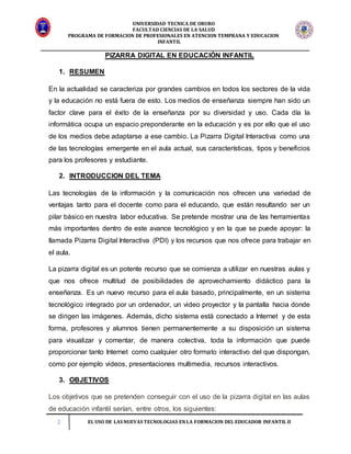 UNIVERSIDAD TECNICA DE ORURO
FACULTAD CIENCIAS DE LA SALUD
PROGRAMA DE FORMACION DE PROFESIONALES EN ATENCION TEMPRANA Y EDUCACION
INFANTIL
2 EL USO DE LAS NUEVAS TECNOLOGIAS EN LA FORMACION DEL EDUCADOR INFANTIL II
PIZARRA DIGITAL EN EDUCACIÓN INFANTIL
1. RESUMEN
En la actualidad se caracteriza por grandes cambios en todos los sectores de la vida
y la educación no está fuera de esto. Los medios de enseñanza siempre han sido un
factor clave para el éxito de la enseñanza por su diversidad y uso. Cada día la
informática ocupa un espacio preponderante en la educación y es por ello que el uso
de los medios debe adaptarse a ese cambio. La Pizarra Digital Interactiva como una
de las tecnologías emergente en el aula actual, sus características, tipos y beneficios
para los profesores y estudiante.
2. INTRODUCCION DEL TEMA
Las tecnologías de la información y la comunicación nos ofrecen una variedad de
ventajas tanto para el docente como para el educando, que están resultando ser un
pilar básico en nuestra labor educativa. Se pretende mostrar una de las herramientas
más importantes dentro de este avance tecnológico y en la que se puede apoyar: la
llamada Pizarra Digital Interactiva (PDI) y los recursos que nos ofrece para trabajar en
el aula.
La pizarra digital es un potente recurso que se comienza a utilizar en nuestras aulas y
que nos ofrece multitud de posibilidades de aprovechamiento didáctico para la
enseñanza. Es un nuevo recurso para el aula basado, principalmente, en un sistema
tecnológico integrado por un ordenador, un video proyector y la pantalla hacia donde
se dirigen las imágenes. Además, dicho sistema está conectado a Internet y de esta
forma, profesores y alumnos tienen permanentemente a su disposición un sistema
para visualizar y comentar, de manera colectiva, toda la información que puede
proporcionar tanto Internet como cualquier otro formato interactivo del que dispongan,
como por ejemplo videos, presentaciones multimedia, recursos interactivos.
3. OBJETIVOS
Los objetivos que se pretenden conseguir con el uso de la pizarra digital en las aulas
de educación infantil serían, entre otros, los siguientes:
 