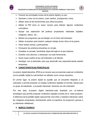 UNIVERSIDAD TECNICA DE ORURO
FACULTAD CIENCIAS DE LA SALUD
PROGRAMA DE FORMACION DE PROFESIONALES EN ATENCION TEMPRANA Y EDUCACION
INFANTIL
3 EL USO DE LAS NUEVAS TECNOLOGIAS EN LA FORMACION DEL EDUCADOR INFANTIL II
 Conocer los principales iconos de la pizarra digital y su uso.
 Aprender y crear con la pizarra, crear cuentos: pictogramas y otros.
 Utilizar otras de las herramientas que ofrece la pizarra.
 Utilizar la PDI como un nuevo recurso para reforzar algunos contenidos
curriculares.
 Apoyar una explicación del profesor proyectando materiales digitales:
imágenes, vídeos, etc...
 Mostrar los programas que se trabajan en el rincón del ordenador.
 Utilizar el escáner para mostrar cualquier trabajo de los niños en la pizarra.
 Hacer tareas activas y participativas.
 Enriquecer las prácticas educativas en el aula.
 Actualizar la escuela, haciéndola digna del siglo en el que estamos.
 Enseñar a los alumnos a interactuar con esta herramienta.
 Sacar mayor partido al uso del ordenador y de Internet.
 Investigar con el alumnado para que desarrolle esa capacidad desde edades
tempranas.
4. CARACTERISTICAS PRINCIPALES
La pizarra digital interactiva (PDI) es un recurso que es ocasiones suele ser confundida
con la pantalla digital, la cual también es utilizada como recuso educativo.
En primer lugar, la pizarra digital es aquella que se encuentra integrada a un
ordenador y permite proyectar en display contenidos digitales en formato idóneo para
un grupo de estudiante, y se puede interactuar haciendo uso del ordenador.
Por otro lado, la pizarra digital interactiva está diseñada con un sistema
tecnológico que permite proyectar contenidos digitales a través de un video proyector.
A diferencia de la pantalla digital, esta permite a los niños y maestros interactuar sobre
las imágenes proyectadas directamente sobre la superficie de proyección gracias a
su interactive whiteboard.
5. MARCO TEORICO
 