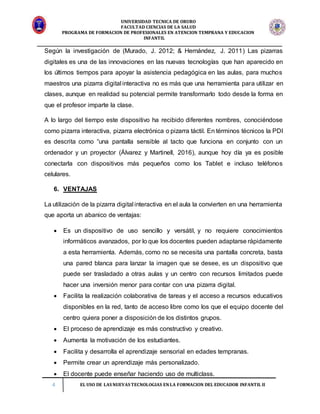 UNIVERSIDAD TECNICA DE ORURO
FACULTAD CIENCIAS DE LA SALUD
PROGRAMA DE FORMACION DE PROFESIONALES EN ATENCION TEMPRANA Y EDUCACION
INFANTIL
4 EL USO DE LAS NUEVAS TECNOLOGIAS EN LA FORMACION DEL EDUCADOR INFANTIL II
Según la investigación de (Murado, J. 2012; & Hernández, J. 2011) Las pizarras
digitales es una de las innovaciones en las nuevas tecnologías que han aparecido en
los últimos tiempos para apoyar la asistencia pedagógica en las aulas, para muchos
maestros una pizarra digital interactiva no es más que una herramienta para utilizar en
clases, aunque en realidad su potencial permite transformarlo todo desde la forma en
que el profesor imparte la clase.
A lo largo del tiempo este dispositivo ha recibido diferentes nombres, conociéndose
como pizarra interactiva, pizarra electrónica o pizarra táctil. En términos técnicos la PDI
es descrita como “una pantalla sensible al tacto que funciona en conjunto con un
ordenador y un proyector (Álvarez y Martinell, 2016), aunque hoy día ya es posible
conectarla con dispositivos más pequeños como los Tablet e incluso teléfonos
celulares.
6. VENTAJAS
La utilización de la pizarra digital interactiva en el aula la convierten en una herramienta
que aporta un abanico de ventajas:
 Es un dispositivo de uso sencillo y versátil, y no requiere conocimientos
informáticos avanzados, por lo que los docentes pueden adaptarse rápidamente
a esta herramienta. Además, como no se necesita una pantalla concreta, basta
una pared blanca para lanzar la imagen que se desee, es un dispositivo que
puede ser trasladado a otras aulas y un centro con recursos limitados puede
hacer una inversión menor para contar con una pizarra digital.
 Facilita la realización colaborativa de tareas y el acceso a recursos educativos
disponibles en la red, tanto de acceso libre como los que el equipo docente del
centro quiera poner a disposición de los distintos grupos.
 El proceso de aprendizaje es más constructivo y creativo.
 Aumenta la motivación de los estudiantes.
 Facilita y desarrolla el aprendizaje sensorial en edades tempranas.
 Permite crear un aprendizaje más personalizado.
 El docente puede enseñar haciendo uso de multiclass.
 