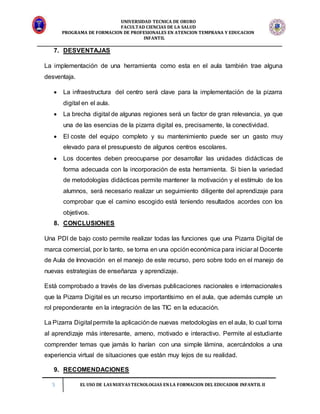 UNIVERSIDAD TECNICA DE ORURO
FACULTAD CIENCIAS DE LA SALUD
PROGRAMA DE FORMACION DE PROFESIONALES EN ATENCION TEMPRANA Y EDUCACION
INFANTIL
5 EL USO DE LAS NUEVAS TECNOLOGIAS EN LA FORMACION DEL EDUCADOR INFANTIL II
7. DESVENTAJAS
La implementación de una herramienta como esta en el aula también trae alguna
desventaja.
 La infraestructura del centro será clave para la implementación de la pizarra
digital en el aula.
 La brecha digital de algunas regiones será un factor de gran relevancia, ya que
una de las esencias de la pizarra digital es, precisamente, la conectividad.
 El coste del equipo completo y su mantenimiento puede ser un gasto muy
elevado para el presupuesto de algunos centros escolares.
 Los docentes deben preocuparse por desarrollar las unidades didácticas de
forma adecuada con la incorporación de esta herramienta. Si bien la variedad
de metodologías didácticas permite mantener la motivación y el estímulo de los
alumnos, será necesario realizar un seguimiento diligente del aprendizaje para
comprobar que el camino escogido está teniendo resultados acordes con los
objetivos.
8. CONCLUSIONES
Una PDI de bajo costo permite realizar todas las funciones que una Pizarra Digital de
marca comercial, por lo tanto, se torna en una opción económica para iniciar al Docente
de Aula de Innovación en el manejo de este recurso, pero sobre todo en el manejo de
nuevas estrategias de enseñanza y aprendizaje.
Está comprobado a través de las diversas publicaciones nacionales e internacionales
que la Pizarra Digital es un recurso importantísimo en el aula, que además cumple un
rol preponderante en la integración de las TIC en la educación.
La Pizarra Digital permite la aplicaciónde nuevas metodologías en el aula, lo cual torna
al aprendizaje más interesante, ameno, motivado e interactivo. Permite al estudiante
comprender temas que jamás lo harían con una simple lámina, acercándolos a una
experiencia virtual de situaciones que están muy lejos de su realidad.
9. RECOMENDACIONES
 