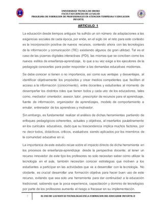 UNIVERSIDAD TECNICA DE ORURO
FACULTAD CIENCIAS DE LA SALUD
PROGRAMA DE FORMACION DE PROFESIONALES EN ATENCION TEMPRANA Y EDUCACION
INFANTIL
7 EL USO DE LAS NUEVAS TECNOLOGIAS EN LA FORMACION DEL EDUCADOR INFANTIL II
ARTICULO 1
La educación desde tiempos antiguos ha sufrido un sin número de adaptaciones a las
exigencias sociales de cada época, por ende, en el siglo XXI el reto para este contexto
es la incorporación positiva de nuevos recursos, contando ahora con las tecnologías
de la información y comunicación (TIC) existiendo algunos de gran utilidad. Tal es el
caso de las pizarras digitales interactivas (PDI), las mismas que se conciben como los
nuevos estilos de enseñanza-aprendizaje, lo que a su vez exige a los ejecutores de la
pedagogía conocerlas para poder responder a las demandas educativas modernas.
Se debe conocer si tienen o no importancia, así como sus ventajas y desventajas, al
identificar objetivamente los propósitos y crear medios competentes que faciliten el
acceso a la información (conocimiento), entre docentes y estudiantes al momento de
desempeñar los distintos roles que tienen todos y cada uno de los educadores, tales
como, mediador: orientador, asesor, tutor, prescriptor de recursos para el aprendizaje,
fuente de información, organizador de aprendizajes, modelo de comportamiento a
emular, entrenador de los aprendices y motivador.
Sin embargo, es fundamental realizar el análisis de dichas herramientas partiendo de
enfoques pedagógicos coherentes, actuales y objetivos, al insertarlos paulatinamente
en los currículos educativos, dado que su trascendencia implica muchos factores, por
no decir todos, didácticos, críticos, evaluativos siendo aplicados por los miembros de
la comunidad educativa en sí.
La importancia de este estudio recae sobre el impacto directo de dicha herramienta en
los procesos de enseñanza-aprendizaje desde la perspectiva docente; al tener un
recurso innovador de este tipo los profesores no solo necesitan saber cómo utilizar la
tecnología en el aula, también necesitan conocer estrategias que motiven a los
estudiantes a participar en las actividades que va a desarrollar con la tecnología. No
obstante, es crucial desarrollar una formación objetiva para hacer buen uso de este
recurso, evitando que sea solo una herramienta para dar continuidad a la educación
tradicional, sabiendo que la poca experiencia, capacitación y dominio de tecnologías
por parte de los profesores aumenta el riesgo a fracasar en su implementación.
 