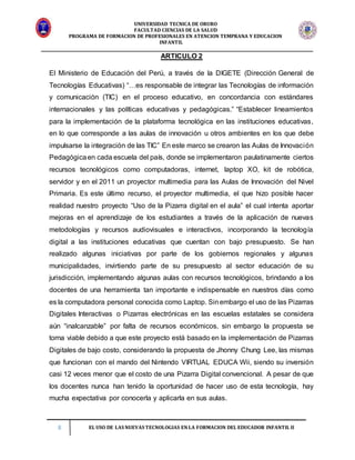 UNIVERSIDAD TECNICA DE ORURO
FACULTAD CIENCIAS DE LA SALUD
PROGRAMA DE FORMACION DE PROFESIONALES EN ATENCION TEMPRANA Y EDUCACION
INFANTIL
8 EL USO DE LAS NUEVAS TECNOLOGIAS EN LA FORMACION DEL EDUCADOR INFANTIL II
ARTICULO 2
El Ministerio de Educación del Perú, a través de la DIGETE (Dirección General de
Tecnologías Educativas) “…es responsable de integrar las Tecnologías de información
y comunicación (TIC) en el proceso educativo, en concordancia con estándares
internacionales y las políticas educativas y pedagógicas.” “Establecer lineamientos
para la implementación de la plataforma tecnológica en las instituciones educativas,
en lo que corresponde a las aulas de innovación u otros ambientes en los que debe
impulsarse la integración de las TIC” En este marco se crearon las Aulas de Innovación
Pedagógicaen cada escuela del país, donde se implementaron paulatinamente ciertos
recursos tecnológicos como computadoras, internet, laptop XO, kit de robótica,
servidor y en el 2011 un proyector multimedia para las Aulas de Innovación del Nivel
Primaria. Es este último recurso, el proyector multimedia, el que hizo posible hacer
realidad nuestro proyecto “Uso de la Pizarra digital en el aula” el cual intenta aportar
mejoras en el aprendizaje de los estudiantes a través de la aplicación de nuevas
metodologías y recursos audiovisuales e interactivos, incorporando la tecnología
digital a las instituciones educativas que cuentan con bajo presupuesto. Se han
realizado algunas iniciativas por parte de los gobiernos regionales y algunas
municipalidades, invirtiendo parte de su presupuesto al sector educación de su
jurisdicción, implementando algunas aulas con recursos tecnológicos, brindando a los
docentes de una herramienta tan importante e indispensable en nuestros días como
es la computadora personal conocida como Laptop. Sinembargo el uso de las Pizarras
Digitales Interactivas o Pizarras electrónicas en las escuelas estatales se considera
aún “inalcanzable” por falta de recursos económicos, sin embargo la propuesta se
torna viable debido a que este proyecto está basado en la implementación de Pizarras
Digitales de bajo costo, considerando la propuesta de Jhonny Chung Lee, las mismas
que funcionan con el mando del Nintendo VIRTUAL EDUCA Wii, siendo su inversión
casi 12 veces menor que el costo de una Pizarra Digital convencional. A pesar de que
los docentes nunca han tenido la oportunidad de hacer uso de esta tecnología, hay
mucha expectativa por conocerla y aplicarla en sus aulas.
 