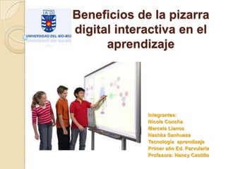 Beneficios de la pizarra
digital interactiva en el
aprendizaje

Integrantes:
Nicole Concha
Marcela Llanos
Nashka Sanhueza
Tecnología aprendizaje
Primer año Ed. Parvularia
Profesora: Nancy Castillo

 