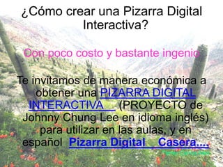 ¿Cómo crear una Pizarra Digital
Interactiva?
Con poco costo y bastante ingenio
Te invitamos de manera económica a
obtener una PIZARRA DIGITAL
INTERACTIVA (PROYECTO de
Johnny Chung Lee en idioma inglés)
para utilizar en las aulas, y en
español Pizarra Digital Casera....
Ferrer Carlos Alex
 