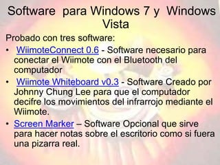Software para Windows 7 y Windows
Vista
Probado con tres software:
• WiimoteConnect 0.6 - Software necesario para
conectar el Wiimote con el Bluetooth del
computador
• Wiimote Whiteboard v0.3 - Software Creado por
Johnny Chung Lee para que el computador
decifre los movimientos del infrarrojo mediante el
Wiimote.
• Screen Marker – Software Opcional que sirve
para hacer notas sobre el escritorio como si fuera
una pizarra real.
 