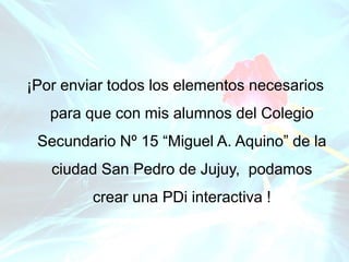 ¡Por enviar todos los elementos necesarios
para que con mis alumnos del Colegio
Secundario Nº 15 “Miguel A. Aquino” de la
ciudad San Pedro de Jujuy, podamos
crear una PDi interactiva !
 