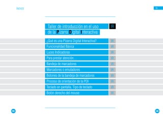 ÍNDICE                                                   16




         Taller de introducción en el uso           IR
         de la Pizarra Digital Interactiva
         ¿Qué es una Pizarra Digital Interactiva?   IR
         Funcionalidad Básica                       IR
         Luces Indicadoras                          IR
         Para prestar atención…                     IR
         Bandeja de marcadores                      IR
         Marcadores o emuladores                    IR
         Botones de la bandeja de marcadores        IR
         Proceso de orientación de la PDI           IR
         Teclado en pantalla. Tipo de teclado       IR
         Botón derecho del mouse                    IR
 