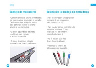 ÍNDICE                                                                                20




Bandeja de marcadores                        Botones de la bandeja de marcadores

• Consiste en cuatro ranuras identificadas   • Para escribir sobre una aplicación
por colores y una ranura para el borrador.   tome uno de los emuladores
Cada ranura tiene un sensor óptico           y escriba sobre la PDI.
para identificar cuando se levanta
alguno de sus elementos.                     • Para escribir con un color diferente
                                             tome otro emulador. El color
• El botón izquierdo de la bandeja           está dado por los sensores
es utilizado para ejecutar                   no por la pluma en sí.
el teclado en pantalla.
                                             • No es posible usar más
• El botón derecho es utilizado              de un elemento a la vez.
 como el botón derecho del mouse.
                                             • Reconoce la función del
                                             último elemento levantado.
 