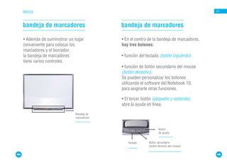 ÍNDICE                                                                                21




bandeja de marcadores                   bandeja de marcadores

• Además de suministrar un lugar        • En el centro de la bandeja de marcadores,
conveniente para colocar los            hay tres botones:
marcadores y el borrador,
la bandeja de marcadores                • función del teclado (botón izquierdo)
tiene varios controles.
sensores e indicadores.                 • función de botón secundario del mouse
                                        (botón derecho).
                                        Se pueden personalizar los botones
                                        utilizando el software del Notebook 10,
                                        para asignarle otras funciones.

                                        • El tercer botón (pequeño y redondo)
                                        abre la ayuda en línea.

                           Bandeja de
                           marcadores


                                                              Botón
                                                              de ayuda


                                           Teclado     Botón secundario
                                                       (boton derecho del mouse)
 