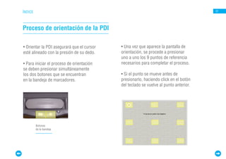 ÍNDICE                                                                                 22




Proceso de orientación de la PDI

• Orientar la PDI asegurará que el cursor   • Una vez que aparece la pantalla de
esté alineado con la presión de su dedo.    orientación, se procede a presionar
                                            uno a uno los 9 puntos de referencia
• Para iniciar el proceso de orientación    necesarios para completar el proceso.
se deben presionar simultáneamente
los dos botones que se encuentran           • Si el punto se mueve antes de
en la bandeja de marcadores.                presionarlo, haciendo click en el botón
                                            del teclado se vuelve al punto anterior.




         Botones
         de la bandeja
 