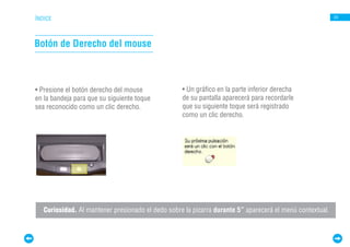 ÍNDICE                                                                                                    24




Botón de Derecho del mouse



• Presione el botón derecho del mouse              • Un gráfico en la parte inferior derecha
en la bandeja para que su siguiente toque          de su pantalla aparecerá para recordarle
sea reconocido como un clic derecho.               que su siguiente toque será registrado
                                                   como un clic derecho.




   Curiosidad. Al mantener presionado el dedo sobre la pizarra durante 5” aparecerá el menú contextual.
 