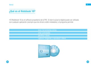 ÍNDICE                                                                                                  26




¿Qué es el Notebook 10?


• El Notebook 10 es el software propietario de la PDI. Si bien la pizarra digital puede ser utilizada
con cualquier aplicación (siempre que los drivers estén instalados), el programa permite:



                                         tener herramientas extras
                                         crear actividades
                                         planificar clases
                                         capturar imágenes y reproducir videos
 