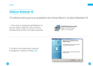 ÍNDICE                                                                                   3




Software Notebook 10

• El   software de la pizarra es propietario de la Smart Board y se llama Notebook 10.


1. Para iniciar la instalación del Notebook 10
hay que realizar doble clic sobre el archivo
autoejecutable (similar a la imagen siguiente).




2. Se abrirá una ventana para comenzar
la instalación. Presionar el botón Next.
 