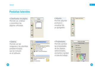 ÍNDICE                                            30




Pestañas laterales

• Clasificador de página.   • Adjunto.
Permite ver, ordenar        Permite adjuntar
y renombrar las             archivos o
páginas utilizadas.         visualizar los
                            ya agregados.




• Galería.                  • Propiedades.
Permite ver las             Permite cambiar
imágenes y las plantillas   las propiedades
predeterminadas             de los objetos
que se incluyen             seleccionados,
en el software.             animarlos o grabar
                            el área de trabajo.
 
