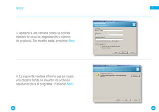ÍNDICE                                            4




3. Aparecerá una ventana donde se solicita
nombre de usuario, organización y número
de producto. Sin escribir nada, presionar Next.




4. La siguiente ventana informa que se creará
una carpeta donde se alojarán los archivos
necesarios para el programa. Presionar Next.
 