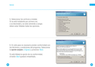 ÍNDICE                                                 5




5. Seleccionar los archivos a instalar.
Si se está instalando por primera vez,
o se desinstaló y se está volviendo a cargar,
deben estar tildadas todas las opciones.




6. En este paso es necesario prestar conformidad con
los términos y condiciones del programa. Seleccionar
la opción aceptar (I Agree) y presionar Next.

Si está tildada la opción de no conformidad,
el botón Next quedará inhabilitado.
 