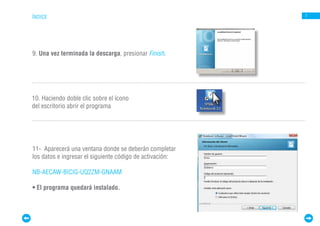 ÍNDICE                                                    7




9. Una vez terminada la descarga, presionar Finish.




10. Haciendo doble clic sobre el ícono
del escritorio abrir el programa




11- Aparecerá una ventana donde se deberán completar
los datos e ingresar el siguiente código de activación:

NB-AECAW-BICIG-UQ2ZM-GNAAM

• El programa quedará instalado.
 