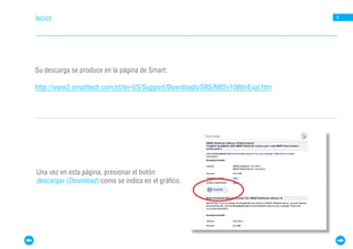 ÍNDICE                                                                       9




Su descarga se produce en la página de Smart:

http://www2.smarttech.com/st/en-US/Support/Downloads/SBS/NBSv10WinEval.htm




Una vez en esta página, presionar el botón
descargar (Download) como se indica en el gráfico.
 