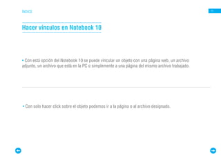 ÍNDICE                                                                                          11




Hacer vínculos en Notebook 10




• Con está opción del Notebook 10 se puede vincular un objeto con una página web, un archivo
adjunto, un archivo que está en la PC o simplemente a una página del mismo archivo trabajado.




• Con solo hacer click sobre el objeto podemos ir a la página o al archivo designado.
 