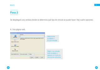 ÍNDICE                                                                                                  13




Paso 3

Se desplegará una ventana donde se determina qué tipo de vínculo se puede hacer. Hay cuatro opciones:



A. Una página web.


                                             Seleccionar
                                             la página a
                                             la cual vincular




                                             Elegir si se vincula
                                             todo el objeto o
                                             aparece un ícono en
                                             uno de los extremos.
 