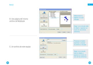 ÍNDICE                                                     14




                               Seleccionar la
                               página a la cual
B. Una página del mismo        vincular
archivo de Notebook

                               Elegir si se vincula todo
                               el objeto o aparece un
                               ícono en uno de los
                               extremos.




                               Presionar el botón
                               examinar y buscar
                               el archivo a vincular
C. Un archivo de este equipo

                               Elegir si se vincula
                               todo el objeto o
                               aparece un ícono en
                               uno de los extremos.
 