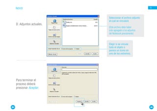 ÍNDICE                                                   15




                        Seleccionar el archivo adjunto
                        al cual se vinculará
D. Adjuntos actuales.
                        (Este archivo debe haber
                        sido agregado a los adjuntos
                        del Notebook previamente)



                        Elegir si se vincula
                        todo el objeto o
                        parece un ícono en
                        uno de los extremos.




Para terminar el
proceso deberá
presionar Aceptar.
 