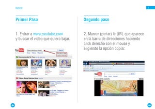 ÍNDICE                                                                        3




Primer Paso                           Segundo paso


1. Entrar a www.youtube.com           2. Marcar (pintar) la URL que aparece
y buscar el video que quiero bajar.   en la barra de direcciones haciendo
                                      click derecho con el mouse y
                                      eligiendo la opción copiar.
 