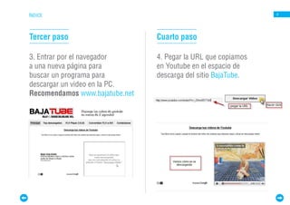 ÍNDICE                                                         4




Tercer paso                     Cuarto paso

3. Entrar por el navegador      4. Pegar la URL que copiamos
a una nueva página para         en Youtube en el espacio de
buscar un programa para         descarga del sitio BajaTube.
descargar un video en la PC.
Recomendamos www.bajatube.net
 