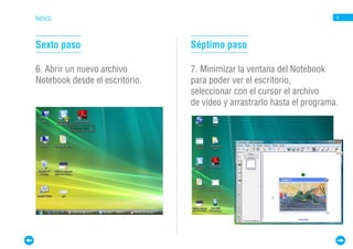 ÍNDICE                                                                  6




Sexto paso                      Séptimo paso

6. Abrir un nuevo archivo       7. Minimizar la ventana del Notebook
Notebook desde el escritorio.   para poder ver el escritorio,
                                seleccionar con el cursor el archivo
                                de video y arrastrarlo hasta el programa.
 