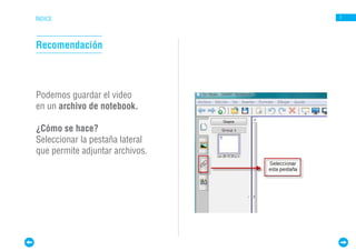 ÍNDICE                           7




Recomendación



Podemos guardar el video
en un archivo de notebook.

¿Cómo se hace?
Seleccionar la pestaña lateral
que permite adjuntar archivos.
 