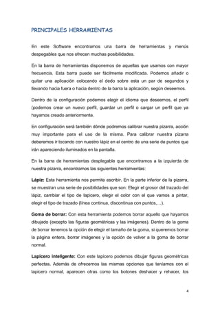 4
PRINCIPALES HERRAMIENTAS
En este Software encontramos una barra de herramientas y menús
despegables que nos ofrecen muchas posibilidades.
En la barra de herramientas disponemos de aquellas que usamos con mayor
frecuencia. Esta barra puede ser fácilmente modificada. Podemos añadir o
quitar una aplicación colocando el dedo sobre esta un par de segundos y
llevando hacia fuera o hacia dentro de la barra la aplicación, según deseemos.
Dentro de la configuración podemos elegir el idioma que deseemos, el perfil
(podemos crear un nuevo perfil, guardar un perfil o cargar un perfil que ya
hayamos creado anteriormente.
En configuración será también dónde podremos calibrar nuestra pizarra, acción
muy importante para el uso de la misma. Para calibrar nuestra pizarra
deberemos ir tocando con nuestro lápiz en el centro de una serie de puntos que
irán apareciendo iluminados en la pantalla.
En la barra de herramientas desplegable que encontramos a la izquierda de
nuestra pizarra, encontramos las siguientes herramientas:
Lápiz: Esta herramienta nos permite escribir. En la parte inferior de la pizarra,
se muestran una serie de posibilidades que son: Elegir el grosor del trazado del
lápiz, cambiar el tipo de lapicero, elegir el color con el que vamos a pintar,
elegir el tipo de trazado (línea continua, discontinua con puntos,…).
Goma de borrar: Con esta herramienta podemos borrar aquello que hayamos
dibujado (excepto las figuras geométricas y las imágenes). Dentro de la goma
de borrar tenemos la opción de elegir el tamaño de la goma, si queremos borrar
la página entera, borrar imágenes y la opción de volver a la goma de borrar
normal.
Lapicero inteligente: Con este lapicero podemos dibujar figuras geométricas
perfectas. Además de ofrecernos las mismas opciones que teníamos con el
lapicero normal, aparecen otras como los botones deshacer y rehacer, los
 