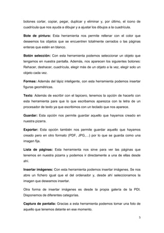 5
botones cortar, copiar, pegar, duplicar y eliminar y, por último, el icono de
cuadrícula que nos ayuda a dibujar y a ajustar los dibujos a la cuadrícula.
Bote de pintura: Esta herramienta nos permite rellenar con el color que
deseemos los objetos que se encuentren totalmente cerrados o las páginas
enteras que estén en blanco.
Botón selección: Con esta herramienta podemos seleccionar un objeto que
tengamos en nuestra pantalla. Además, nos aparecen los siguientes botones:
Rehacer, deshacer, cuadrícula, elegir más de un objeto a la vez, elegir solo un
objeto cada vez.
Formas: Además del lápiz inteligente, con esta herramienta podemos insertar
figuras geométricas.
Texto: Además de escribir con el lapicero, tenemos la opción de hacerlo con
esta herramienta para que lo que escribamos aparezca con la letra de un
procesador de texto ya que escribimos con un teclado que nos aparece.
Guardar: Esta opción nos permite guardar aquello que hayamos creado en
nuestra pizarra.
Exportar: Esta opción también nos permite guardar aquello que hayamos
creado pero en otro formato (PDF, JPG,…) por lo que se guarda como una
imagen fija.
Lista de páginas: Esta herramienta nos sirve para ver las páginas que
tenemos en nuestra pizarra y podemos ir directamente a una de ellas desde
ahí.
Insertar imágenes: Con esta herramienta podemos insertar imágenes. Se nos
abre un fichero igual que el del ordenador y, desde ahí seleccionamos la
imagen que deseamos insertar.
Otra forma de insertar imágenes es desde la propia galería de la PDI.
Disponemos de diferentes categorías.
Captura de pantalla: Gracias a esta herramienta podemos tomar una foto de
aquello que tenemos delante en ese momento.
 