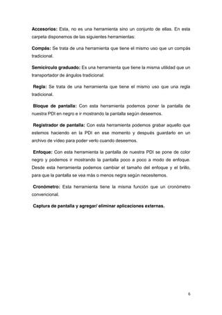 6
Accesorios: Esta, no es una herramienta sino un conjunto de ellas. En esta
carpeta disponemos de las siguientes herramientas:
Compás: Se trata de una herramienta que tiene el mismo uso que un compás
tradicional.
Semicírculo graduado: Es una herramienta que tiene la misma utilidad que un
transportador de ángulos tradicional.
Regla: Se trata de una herramienta que tiene el mismo uso que una regla
tradicional.
Bloque de pantalla: Con esta herramienta podemos poner la pantalla de
nuestra PDI en negro e ir mostrando la pantalla según deseemos.
Registrador de pantalla: Con esta herramienta podemos grabar aquello que
estemos haciendo en la PDI en ese momento y después guardarlo en un
archivo de vídeo para poder verlo cuando deseemos.
Enfoque: Con esta herramienta la pantalla de nuestra PDI se pone de color
negro y podemos ir mostrando la pantalla poco a poco a modo de enfoque.
Desde esta herramienta podemos cambiar el tamaño del enfoque y el brillo,
para que la pantalla se vea más o menos negra según necesitemos.
Cronómetro: Esta herramienta tiene la misma función que un cronómetro
convencional.
Captura de pantalla y agregar/ eliminar aplicaciones externas.
 