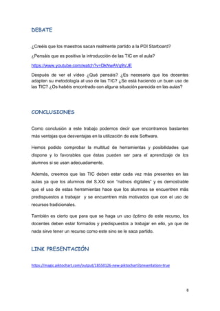 8
DEBATE
¿Creéis que los maestros sacan realmente partido a la PDI Starboard?
¿Pensáis que es positiva la introducción de las TIC en el aula?
https://www.youtube.com/watch?v=DkNwAVq9VJE
Después de ver el vídeo ¿Qué pensáis? ¿Es necesario que los docentes
adapten su metodología al uso de las TIC? ¿Se está haciendo un buen uso de
las TIC? ¿Os habéis encontrado con alguna situación parecida en las aulas?
CONCLUSIONES
Como conclusión a este trabajo podemos decir que encontramos bastantes
más ventajas que desventajas en la utilización de este Software.
Hemos podido comprobar la multitud de herramientas y posibilidades que
dispone y lo favorables que éstas pueden ser para el aprendizaje de los
alumnos si se usan adecuadamente.
Además, creemos que las TIC deben estar cada vez más presentes en las
aulas ya que los alumnos del S.XXI son “nativos digitales” y es demostrable
que el uso de estas herramientas hace que los alumnos se encuentren más
predispuestos a trabajar y se encuentren más motivados que con el uso de
recursos tradicionales.
También es cierto que para que se haga un uso óptimo de este recurso, los
docentes deben estar formados y predispuestos a trabajar en ello, ya que de
nada sirve tener un recurso como este sino se le saca partido.
LINK PRESENTACIÓN
https://magic.piktochart.com/output/18550126-new-piktochart?presentation=true
 