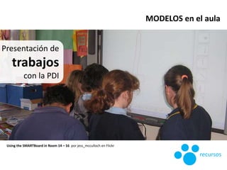 Presentación de
trabajos
con la PDI
Using the SMARTBoard in Room 14 – 16 por jess_mcculloch en Flickr
MODELOS en el aula
r...