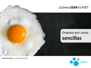 Empieza por cosas
sencillas
Perfect fried egg… por Ronnie23 en Flickr
¿Cómo USAR la PDI?
cómo
 