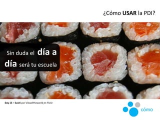 Sin duda el día a
día será tu escuela
Day 15 – Sushi por Viewoftheworld en Flickr
¿Cómo USAR la PDI?
cómo
 