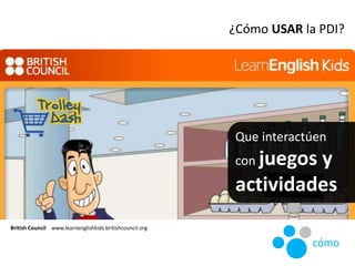 Que interactúen
con juegos y
actividades
British Council www.learnenglishkids.britishcouncil.org
¿Cómo USAR la PDI?
cómo
 