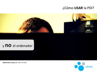 ¿Cómo USAR la PDI?
y no el ordenador
Behind the screen por Taly en Flickr
cómo
 