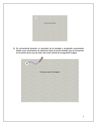 3. Es conveniente levantar un marcador de la bandeja y arrastrarlo suavemente
   desde unos centímetros de distancia hacia el punto amarillo que se encuentra
   en el centro de la cruz de color rojo como vemos en la siguiente imagen:




                                                                              3
 